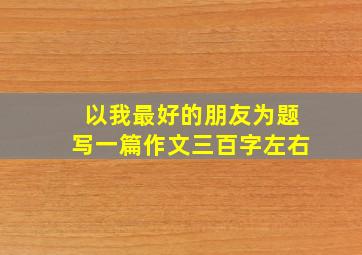 以我最好的朋友为题写一篇作文三百字左右