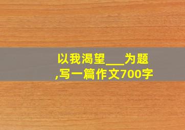 以我渴望___为题,写一篇作文700字