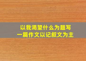 以我渴望什么为题写一篇作文以记叙文为主