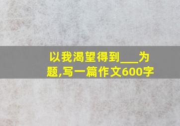 以我渴望得到___为题,写一篇作文600字