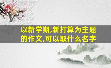 以新学期,新打算为主题的作文,可以取什么名字