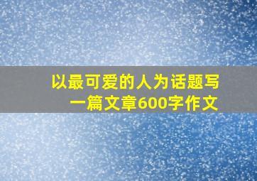 以最可爱的人为话题写一篇文章600字作文