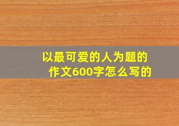 以最可爱的人为题的作文600字怎么写的