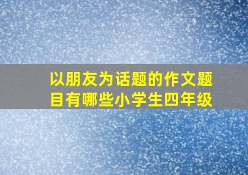 以朋友为话题的作文题目有哪些小学生四年级