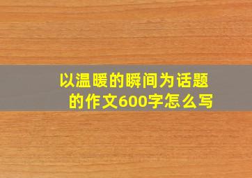 以温暖的瞬间为话题的作文600字怎么写