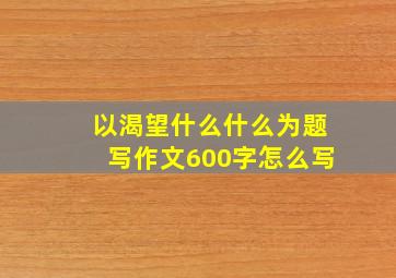 以渴望什么什么为题写作文600字怎么写