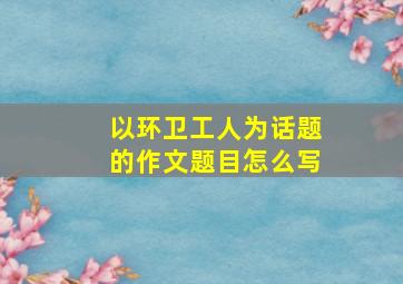 以环卫工人为话题的作文题目怎么写