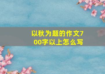 以秋为题的作文700字以上怎么写