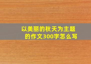 以美丽的秋天为主题的作文300字怎么写