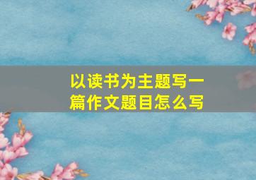 以读书为主题写一篇作文题目怎么写