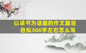 以读书为话题的作文题目自拟300字左右怎么写