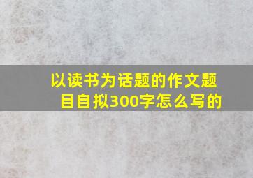 以读书为话题的作文题目自拟300字怎么写的