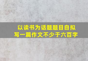 以读书为话题题目自拟写一篇作文不少于六百字