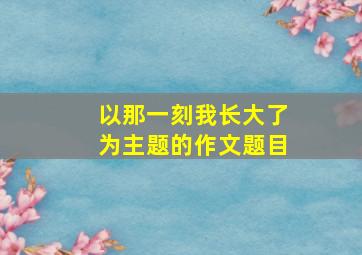 以那一刻我长大了为主题的作文题目