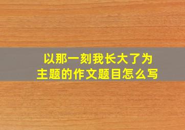 以那一刻我长大了为主题的作文题目怎么写