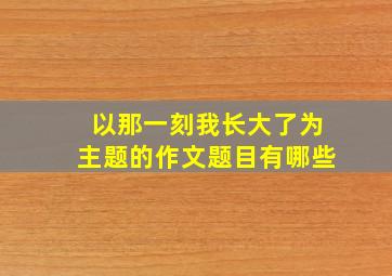 以那一刻我长大了为主题的作文题目有哪些