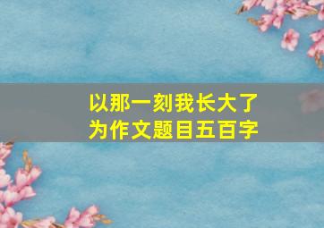 以那一刻我长大了为作文题目五百字