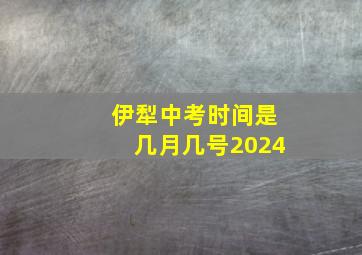 伊犁中考时间是几月几号2024