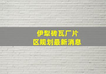 伊犁砖瓦厂片区规划最新消息