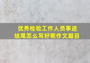 优秀检验工作人员事迹结尾怎么写好呢作文题目