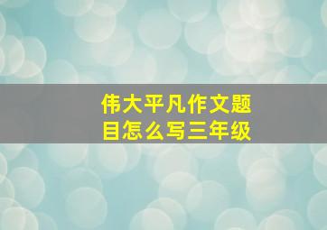 伟大平凡作文题目怎么写三年级