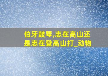 伯牙鼓琴,志在高山还是志在登高山打_动物