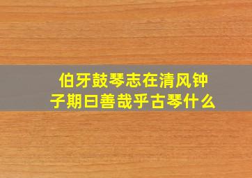 伯牙鼓琴志在清风钟子期曰善哉乎古琴什么