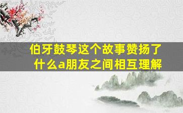 伯牙鼓琴这个故事赞扬了什么a朋友之间相互理解