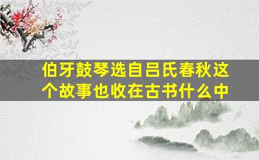 伯牙鼓琴选自吕氏春秋这个故事也收在古书什么中