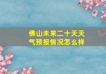 佛山未来二十天天气预报情况怎么样