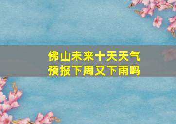 佛山未来十天天气预报下周又下雨吗