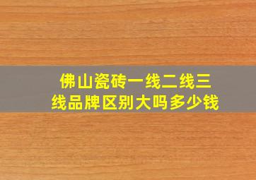 佛山瓷砖一线二线三线品牌区别大吗多少钱