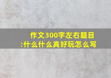 作文300字左右题目:什么什么真好玩怎么写