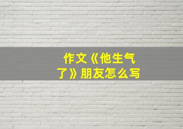 作文《他生气了》朋友怎么写