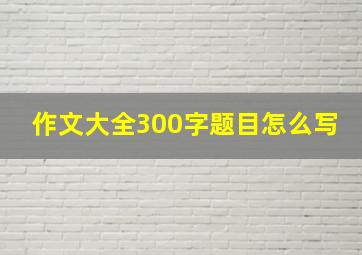 作文大全300字题目怎么写