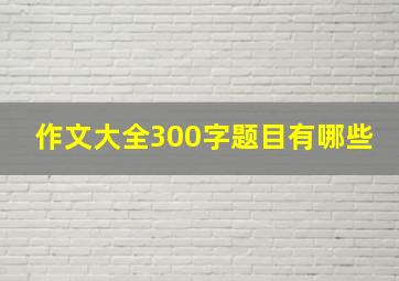 作文大全300字题目有哪些