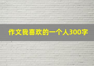 作文我喜欢的一个人300字