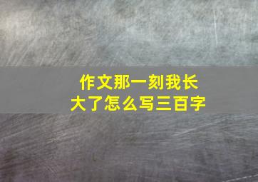 作文那一刻我长大了怎么写三百字