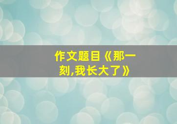 作文题目《那一刻,我长大了》