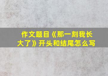 作文题目《那一刻我长大了》开头和结尾怎么写