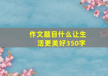 作文题目什么让生活更美好350字