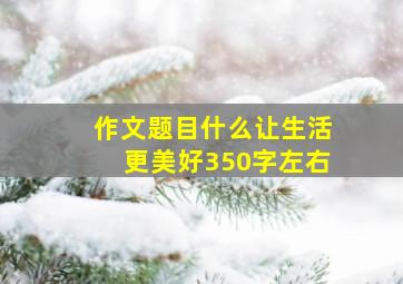 作文题目什么让生活更美好350字左右