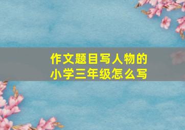 作文题目写人物的小学三年级怎么写