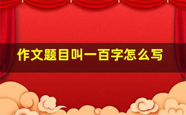 作文题目叫一百字怎么写