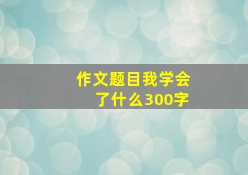 作文题目我学会了什么300字