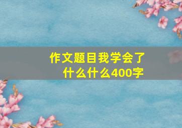 作文题目我学会了什么什么400字