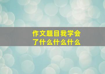 作文题目我学会了什么什么什么