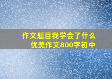 作文题目我学会了什么优美作文800字初中