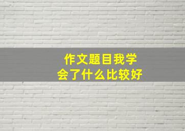 作文题目我学会了什么比较好