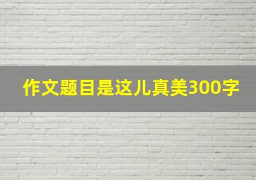 作文题目是这儿真美300字